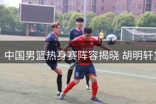 中国男篮热身赛阵容揭晓 胡明轩复出受关注