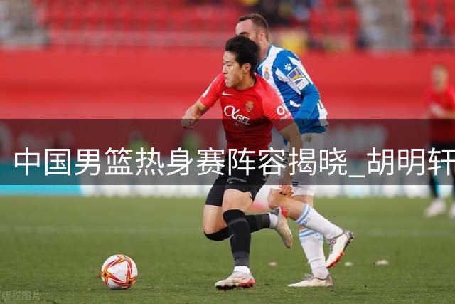 中国男篮热身赛阵容揭晓 胡明轩复出受关注