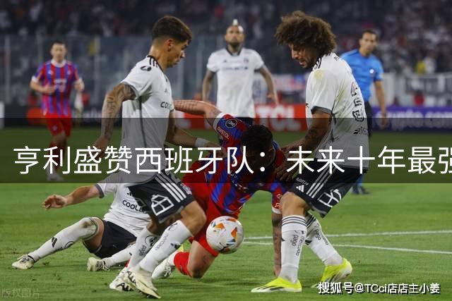 亨利盛赞西班牙队：未来十年最强战队当之无愧