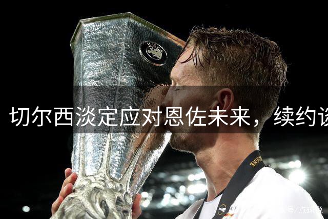 切尔西淡定应对恩佐未来，续约谈判即将启动