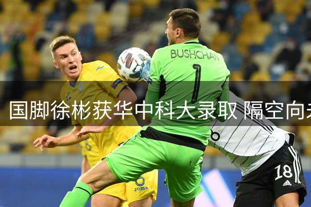 国脚徐彬获华中科大录取 隔空向未来校友问好