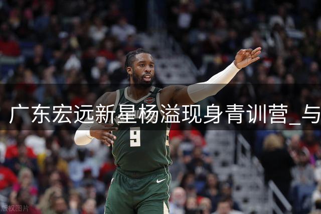 广东宏远新星杨溢现身青训营 与小球员亲密互动展现榜样力量