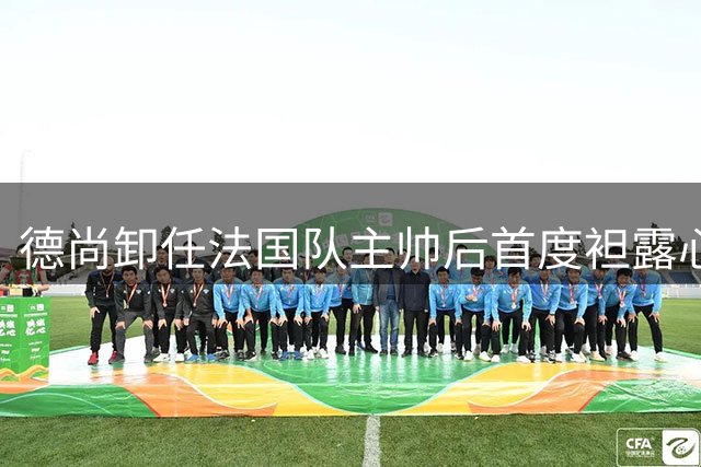 德尚卸任法国队主帅后首度袒露心声：将永远守护蓝衣军团