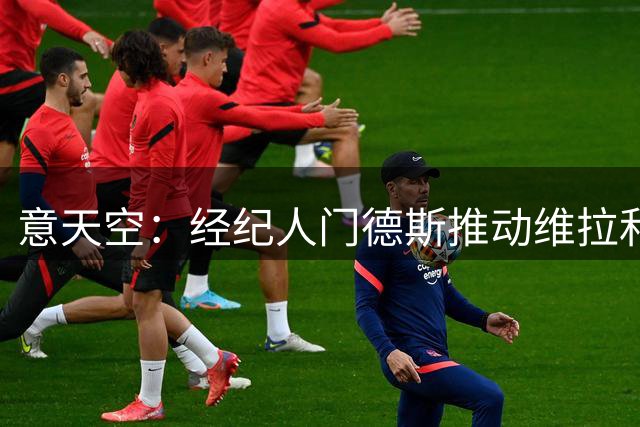 意天空：经纪人门德斯推动维拉和米兰进行转会谈判，莱奥愿意加盟
