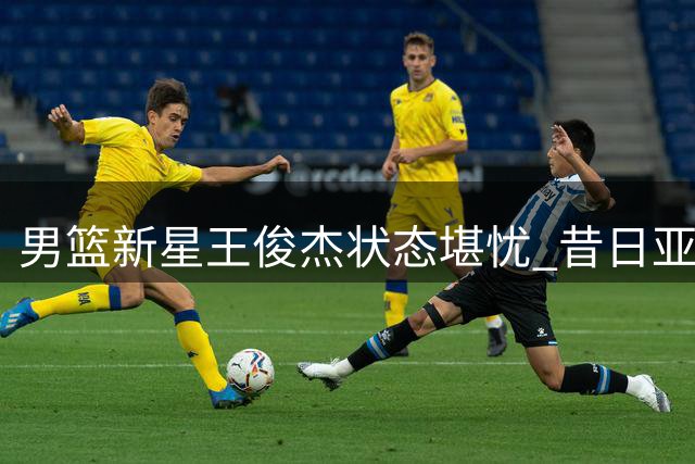男篮新星王俊杰状态堪忧 昔日亚洲杯闪耀今陷低谷
