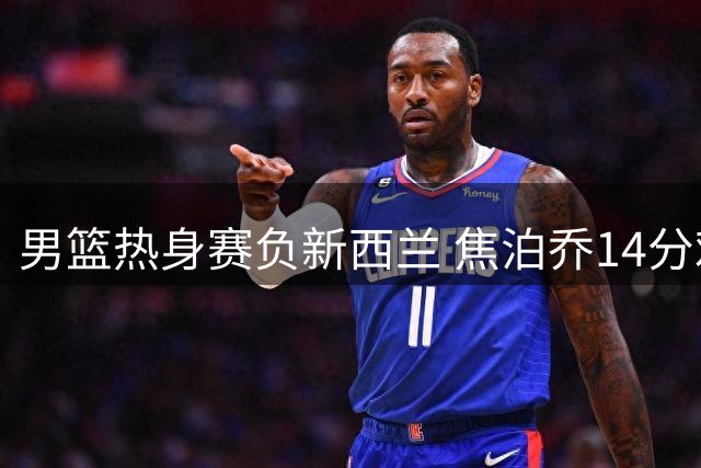 男篮热身赛负新西兰 焦泊乔14分难救主 胡金秋13分