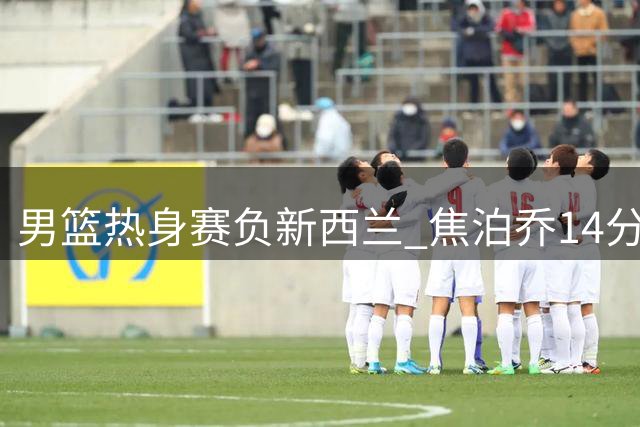 男篮热身赛负新西兰 焦泊乔14分难救主 胡金秋13分