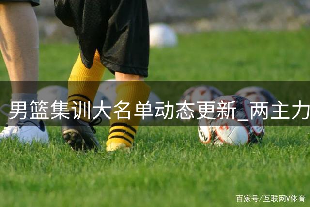 男篮集训大名单动态更新 两主力缺席杨瀚森8月归队引关注