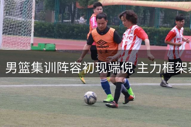 男篮集训阵容初现端倪 主力框架基本确定