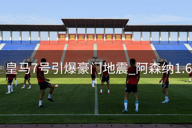 皇马7号引爆豪门地震 阿森纳1.6亿豪购背后的权力游戏