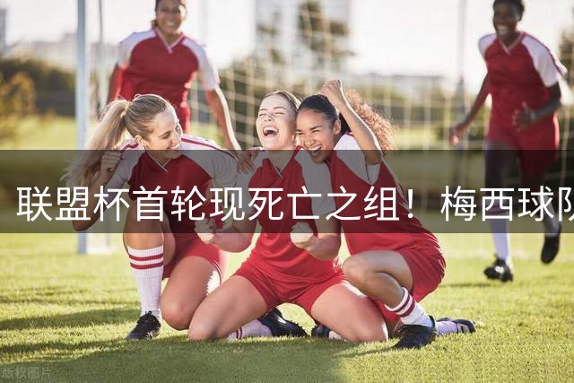 联盟杯首轮现死亡之组！梅西球队暂列第三 残酷赛制18队仅4席晋级
