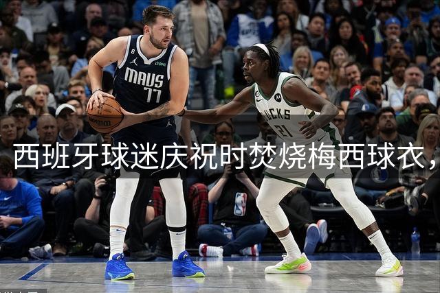 西班牙球迷庆祝时焚烧梅西球衣，没点着他们又手撕球衣