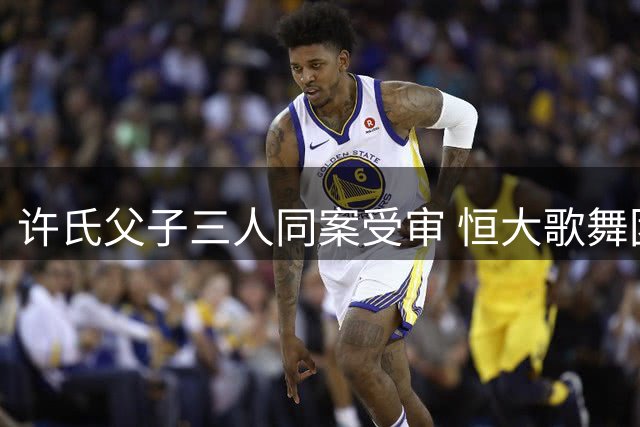 许氏父子三人同案受审 恒大歌舞团昔日风光引热议