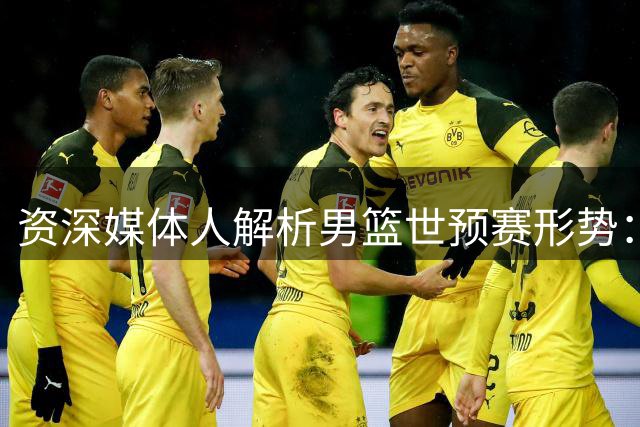 资深媒体人解析男篮世预赛形势：低迷舆论大可不必