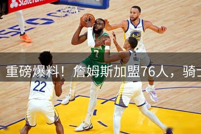 重磅爆料！詹姆斯加盟76人，骑士引援遭重创，库明加成锋线首选