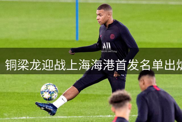 铜梁龙迎战上海海港首发名单出炉 本土新星对决巴西射手