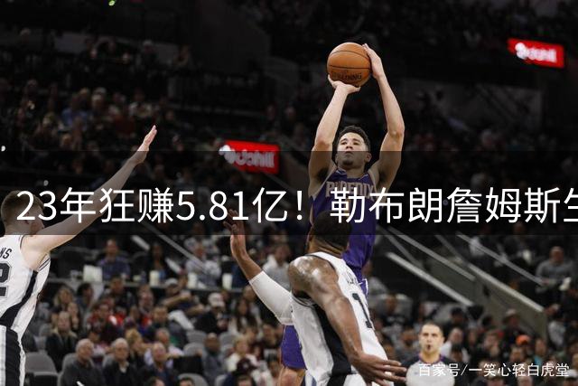 23年狂赚5.81亿！勒布朗詹姆斯生涯收入创历史新高，转投76人签2年800万