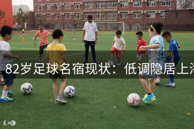 82岁足球名宿现状：低调隐居上海，培养近20名国脚，仍坚持青训